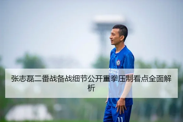 张志磊二番战备战细节公开重拳压制看点全面解析