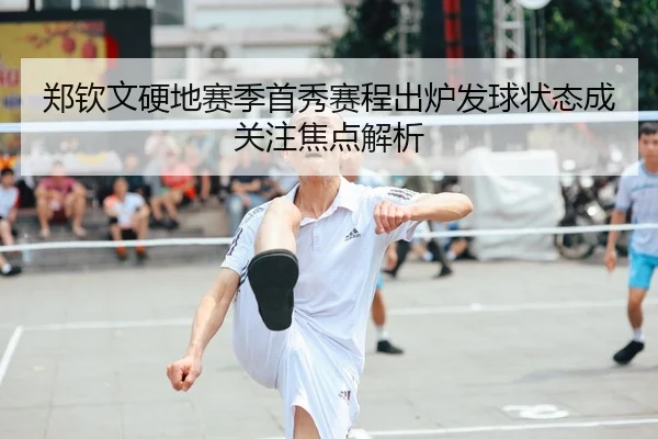 郑钦文硬地赛季首秀赛程出炉发球状态成关注焦点解析